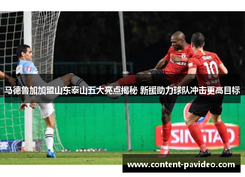 马德鲁加加盟山东泰山五大亮点揭秘 新援助力球队冲击更高目标